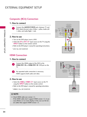 Page 34EXTERNAL EQUIPMENT SETUP
34
EXTERNAL EQUIPMENT SETUP
Composite (RCA) Connection
RS-232C IN(CONTROL&SERVICE)
ANTENNA
/CABLE INVIDEOYPBPRLRAUDIO
N (PC)
COMPONENT IN
OPTICAL
DIGITALAUDIO OUT AUDIO IN(RGB/DVI)VIDEOAUDIORL(MONO)AV IN 1
LRVIDEOAUDIO
HDMI Connection
RS-232C I(CONTROL&SER
VIDEOYPBPRLAUD
RGB IN (PC)
VIDEOAUL(MONO)
COMPONENT IN
OPTICAL
DIGITALAUDIO OUT AUDIO IN(RGB/DVI)
1
/DVI IN
HDMI OUTPUT
1
Connect  the A AU
UD
DI
IO
O
/V VI
ID
DE
EO
O
jacks between  TV  and
DVD. Match the jack colors (Video =...