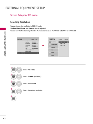 Page 42EXTERNAL EQUIPMENT SETUP
42
EXTERNAL EQUIPMENT SETUP
Screen Setup for PC mode
Selecting Resolution
You can choose the resolution in RGB-PC mode. 
The P Po
os
si
it
ti
io
on
n
, P Ph
ha
as
se
e
, and S Si
iz
ze
e
can also be adjusted.
You can use this function only when the PC resolution is set to 1024X768, 1280X768 or 1360X768.
Select P PI
IC
CT
TU
UR
RE
E
.
Select S Sc
cr
re
ee
en
n 
 (
(R
RG
GB
B-
-P
PC
C)
)
.
Select R Re
es
so
ol
lu
ut
ti
io
on
n
.
Select the desired resolution.
1
MENU
3
4 2
ENTER...