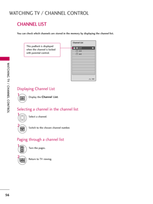 Page 56WATCHING TV / CHANNEL CONTROL
56
CHANNEL LIST
WATCHING TV / CHANNEL CONTROL
You can check which channels are stored in the memory by displaying the channel list.
Display the C Ch
ha
an
nn
ne
el
l 
 L
Li
is
st
t
.
1
LIST
Displaying Channel List
Select a channel.1
Switch to the chosen channel number.2ENTER
Selecting a channel in the channel list
Turn the pages.1
CHP
A
G
E
Return to TV viewing.2
BACK
Paging through a channel list
Exit
2-1
3-1
4-1DTV
DTV
DTV
Channel List
This padlock is displayed
when the...