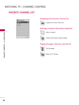 Page 58WATCHING TV / CHANNEL CONTROL
58
FAVORITE CHANNEL LIST
WATCHING TV / CHANNEL CONTROL
Exit
2-1
3-1
4-1DTV
DTV
DTV
Favorite List
Select a channel.1
Switch to the chosen channel number.2ENTER
Selecting a channel in the favorite channel list
Turn the pages.1
CHP
A
G
E
Return to TV viewing.2
BACK
Paging through a favorite channel list
Display the Favorite channel list.1
FAVMARK
Displaying the favorite channel list  