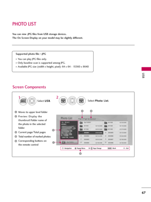 Page 67PHOTO LIST
USB
67
You can view .JPG files from USB storage devices.
The On Screen Display on your model may be slightly different.
Screen Components
Moves to upper level folder
Preview: Display the
thumbnail/folder name of
the photo in the selected
folder
Current page/Total pages
Total number of marked photos
Corresponding buttons on
the remote control
Supported photo file: 
*.JPG
You can play JPG files only.
Only baseline scan is supported among JPG.
Available JPG size (width x height, pixel): 64 x...