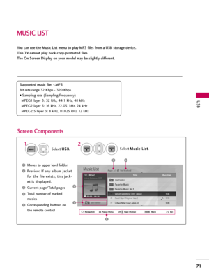 Page 71MUSIC LIST
USB
71
You can use the Music List menu to play MP3 files from a USB storage device. 
This TV cannot play back copy-protected files. 
The On Screen Display on your model may be slightly different.
Screen Components
Supported music file: 
*.MP3
Bit rate range 32 Kbps - 320 Kbps
• Sampling rate (Sampling Frequency)
MPEG1 layer 3: 32 kHz, 44.1 kHz, 48 kHz
MPEG2 layer 3: 16 kHz, 22.05  kHz, 24 kHz
MPEG2.5 layer 3: 8 kHz, 11.025 kHz, 12 kHz
Moves to upper level folder
Preview: If any album jacket...