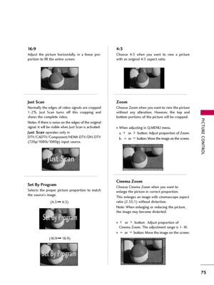 Page 75PICTURE CONTROL
75
16:9
Adjust  the  picture  horizontally,  in  a  linear  pro-
portion to fill the entire screen.
Just Scan
Normally the edges of video signals are cropped
1-2%.  Just  Scan  turns  off  this  cropping  and
shows the complete video. 
Notes: If there is noise on the edges of the original
signal, it will be visible when Just Scan is activated.
J Ju
us
st
t 
 S
Sc
ca
an
n
operates only in
DTV/CADTV/Component/HDMI-DTV/DVI-DTV
(720p/1080i/1080p)input source.
Set By Program
Selects  the...