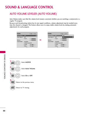 Page 88SOUND & LANGUAGE CONTROL
88
SOUND & LANGUAGE CONTROL
AUTO VOLUME LEVELER (AUTO VOLUME)
Auto Volume makes sure that the volume level remains consistent whether you are watching a commercial or a
regular TV program.
Because each broadcasting station has its own signal conditions, volume adjustment may be needed every
time the channel is changed. This feature allows users to enjoy stable volume levels by making automatic
adjustments for each program.
Select A AU
UD
DI
IO
O
.
Select A Au
ut
to
o 
 V
Vo
ol...