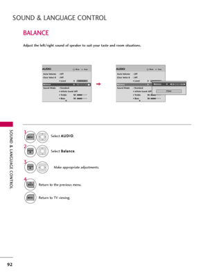 Page 92SOUND & LANGUAGE CONTROL
92
BALANCE
SOUND & LANGUAGE CONTROL
Select A AU
UD
DI
IO
O
.
Select B Ba
al
la
an
nc
ce
e
.
Make appropriate adjustments.
1
MENU
3 2
ENTER
ENTER
Adjust the left/right sound of speaker to suit your taste and room situations.
4
BACKReturn to the previous menu.
MENUReturn to TV viewing.
EnterMoveAUDIO
Auto Volume : Off
Clear Voice II : Off
• Level 3
Balance 0
Sound Mode : Standard
• 
Infinite Sound :Off
• Treble 50
• Bass 50
EnterMoveAUDIO
Auto Volume : Off
Clear Voice II : Off
•...