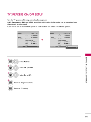 Page 93SOUND & LANGUAGE CONTROL
93
TV SPEAKERS ON/OFF SETUP
Turn the TV speakers off if using external audio equipment.
In A AV
V
, C Co
om
mp
po
on
ne
en
nt
t
, R RG
GB
B
and H HD
DM
MI
I 
 
with HDMI to DVI cable, the TV speaker can be operational even
when there is no video signal.
If you wish to use an external Hi-Fi system or a SRS System, turn off the TV’s internal speakers.
Select A AU
UD
DI
IO
O
.
Select T TV
V 
 S
Sp
pe
ea
ak
ke
er
r
.
Select O On
n
or O Of
ff
f
.
1
MENU
3 2
ENTER
ENTER
4
BACKReturn to...