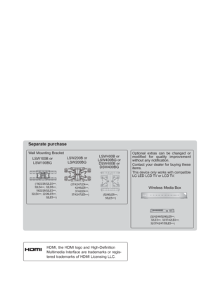 Page 2
HDMI, the HDMI logo and High-Definition 
Multimedia Interface are trademarks or regis-
tered trademarks of HDMI Licensing LLC.
Wall Mounting Bracket
Separate purchase
(19/22/26/32LD3***,
32LD4 ***, 32LD5
***, 
19/22/26/32LE3 ***, 
   
32LE4 ***, 22/26LE5
***, 
32LE5 ***)
LSW100B or
LSW100BG
(37/42/47LD4 ***,
42/46LD5 ***, 
37/42LE4 ***,
37/42/47LE5 ***)
LSW200B or
LSW200BG
(52/60LD5 ***, 
55LE5 ***)
LSW400B or 
LSW400BG or  DSW400B or DSW400BG
Wireless Media Box
(32/42/46/52/60LD5 ***, 
32LE3 ***,...