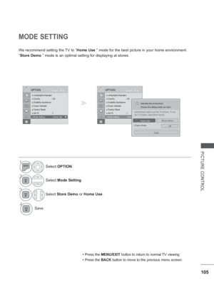 Page 153
105
PICTURE CONTROL
MODE SETTING
We recommend setting the TV to “Home Use ” mode for the best picture in your home environment.
“ Store Demo  ” mode is an optimal setting for displaying at stores.
• Press the MENU/EXIT  button to return to normal TV viewing.
• Press the BACK button to move to the previous menu screen.
1Select OPTION .
2Select Mode Setting .
3Select Store Demo or Home Use .
4Save.
OK
Move
●
 Language(Language)● Country : UK● Disability Assistance● Power Indicator● Factory Reset● Set ID...
