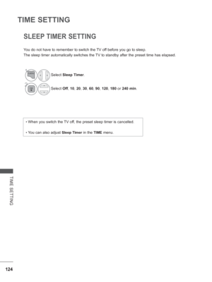 Page 172
124
TIME SETTING
TIME SETTING
SLEEP TIMER SETTING
You do not have to remember to switch the TV off before you go to sleep.
The sleep timer automatically switches the TV to standby after the preset time has elapsed.
•  When you switch the TV off, the preset sleep timer is cancelled.
•  You can also adjust Sleep Timer in the TIME menu.
1Select Sleep Timer .
2Select Off, 10 , 20 , 30 , 60 , 90 , 120 , 180  or 240 min .
 