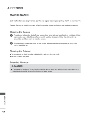 Page 184
136
APPENDIX
APPENDIX
MAINTENANCE
Early malfunctions can be prevented. Careful and regular cleaning can pr\
olong the life of your new TV.
Caution: Be sure to switch the power off and unplug the power cord before you begin any cleaning.
Cleaning the Screen
A good way to keep the dust off your screen for a while is to wet a soft cloth in a mixture of luke-
warm water and a little fabric softener or dish washing detergent. Wring the cloth until it is 
almost dry, and then use it to wipe the screen.
Ensure...