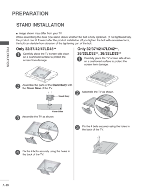 Page 22
A-18
PREPARATION
PREPARATION
STAND INSTALLATION
 
■ Image shown may differ from your TV
When assembling the desk type stand, check whether the bolt is fully tig\
htened. (If not tightened fully, 
the product can tilt forward after the product installation.) If you ti\
ghten the bolt with excessive force, 
the bolt can deviate from abrasion of the tightening part of the bolt. 
Carefully place the TV screen side down 
on a cushioned surface to protect the 
screen from damage.1
Assemble the TV as shown....