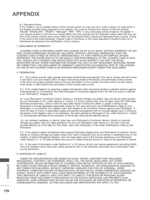 Page 218
170
APPENDIX
APPENDIX
6.3. Derivative Works.
If You create or use a modified version of this License (which you may only\
 do in order to apply it to code which is 
not already Covered Code governed by this License), You must (a) rename Your license so that the phrases 
Mozilla, MOZILLAPL, MOZPL, Netscape, MPL, NPL or any confusi\
ngly similar phrase do not appear in 
your license (except to note that your license differs from this License) and (b) otherwise make it clear that Your ver-
sion of the...