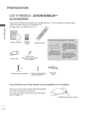 Page 28
A-24
PREPARATION
PREPARATION
Use of ferrite core (This feature is not available for all models.)
Ferrite core can be used to reduce the electromagnetic 
wave when connecting the power cord.
The closer the location of the ferrite core to the power 
plug, the better it is.
Install the power plug closely.
ACCESSORIES LCD TV MODELS : 
32/42/46/52/60LD5***
Ensure that the following accessories are included with your TV. If an accessory is missing, please 
contact the dealer where you purchased the TV.
 
■...