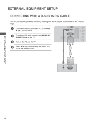 Page 56
8
EXTERNAL EQUIPMENT SETUP
EXTERNAL EQUIPMENT SETUP
CONNECTING WITH A D-SUB 15 PIN CABLE
This TV provides Plug and Play capability, meaning that the PC adjusts automatically to the TVs set-
tings. 
1Connect the RGB output of the PC to the RGB 
IN (PC)  jack on the TV.
2Connect the PC audio output to the  AUDIO IN 
(RGB/DVI)  jack on the TV. 
3Turn on the PC and the TV
4Select RGB input source using the INPUT but-
ton on the remote control.
    
21
 