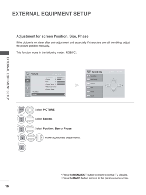 Page 64
16
EXTERNAL EQUIPMENT SETUP
EXTERNAL EQUIPMENT SETUP
If the picture is not clear after auto adjustment and especially if char\
acters are still trembling, adjust 
the picture position manually.
This function works in the following mode : RGB[PC].
Adjustment for screen Position, Size, Phase
• Press the MENU/EXIT  button to return to normal TV viewing.
• Press the BACK button to move to the previous menu screen.
1Select PICTURE .
2Select Screen .
3Select Position , Size  or Phase .
4 Make appropriate...