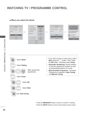 Page 70
22
WATCHING TV / PROGRAMME CONTROL
WATCHING TV / PROGRAMME CONTROL
 
■ When you select the Quick,
Start Frequency(kHz)  : 114000
Quick
End Frequency(kHz)  : 862000
Network : Auto
OK
Close
Setting
Start Frequency(kHz)  : 114000
Quick
End Frequency(kHz)  : 862000
Network : Auto
OK
Close
Setting
•   If you wish to keep on auto tuning, select 
Start  using the 
       button. Then, press 
the  OK button. Otherwise select  Close. 
•  Automatic Numbering : Decide whether 
to use the programme numbers as sent...