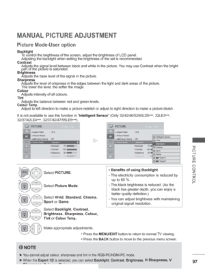 Page 145
97
PICTURE CONTROL
MANUAL PICTURE ADJUSTMENT
Picture Mode-User option
Backlight
  To control the brightness of the screen, adjust the brightness of LCD pan\
el. 
  Adjusting the backlight when setting the brightness of the set is recomm\
ended.
Contrast
  Adjusts the signal level between black and white in the picture. You may use Contrast when the bright  
  part of the picture is saturated.
Brightness
  Adjusts the base level of the signal in the picture.
Sharpness
  Adjusts the level of crispness in...