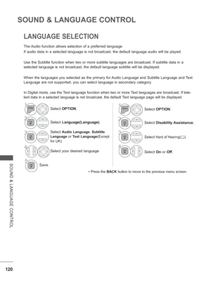 Page 168
120
SOUND & LANGUAGE CONTROL
SOUND & LANGUAGE CONTROL
120
The Audio function allows selection of a preferred language.
If audio data in a selected language is not broadcast, the default langu\
age audio will be played.
Use the Subtitle function when two or more subtitle languages are broadc\
ast. If subtitle data in a 
selected language is not broadcast, the default language subtitle will b\
e displayed.
When the languages you selected as the primary for Audio Language and Subtitle Language and Text...