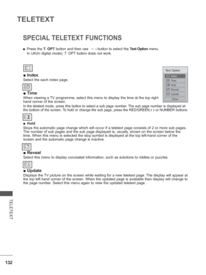 Page 180
132
TELETEXT
TELETEXT
SPECIAL TELETEXT FUNCTIONS
 
■ Index
Select the each index page.
 
■ Time
When viewing a TV programme, select this menu to display the time at the top right 
hand corner of the screen.
In the teletext mode, press this button to select a sub page number. The sub page number is displayed at 
the bottom of the screen. To hold or change the sub page, press the RED/GREEN,< > or NUMBER buttons.  
 
■ Hold
Stops the automatic page change which will occur if a teletext page cons\
ists of 2...