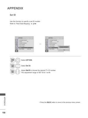 Page 198
150
APPENDIX
APPENDIX
● Language(Language)
● Country : UK● Disability Assistance● Power Indicator● Factory Reset● Set ID  : 1● Mode Setting  : Home Use
OK
MoveOPTION
●
 Set ID  :1
Set ID
 
Use this function to specify a set ID number. 
Refer to ‘Real Data Mapping’. 
►  p.154
• Press the  BACK button to move to the previous menu screen.
◄           1             ►
Close
1Select OPTION .
2Select Set ID.
3Adjust  Set ID to choose the desired TV ID number.
The adjustment range of SET ID is 1 to
 99.
●...