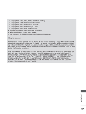 Page 205
157
APPENDIX
 
■ copyright © 1993, 1994, 1995, 1996 Rick Sladkey.
 
■ copyright © 1998-2003 Wichert Akkerman. 
 
■ copyright © 2002-2008 Roland McGrath. 
 
■ copyright © 2003-2008 Dmitry V. Levin. 
 
■ copyright © 2007-2008 Jan Kratochvil.
•  tinyxml: copyright © 2000-2006 Lee Thomason 
•   xyssl: Copyright (C) 2009  Paul Bakker 
•  zlib: copyright © 1995-2005 Jean-loup Gailly and Mark Adler
All rights reserved.
Permission is hereby granted, free of charge, to any person obtaining a \
copy of this...