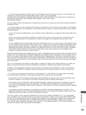 Page 207
159
APPENDIX
  1. You may copy and distribute verbatim copies of the Programs source code \
as you receive it, in any medium, pro-
vided that you conspicuously and appropriately publish on each copy an a\
ppropriate
copyright notice and disclaimer of warranty; keep intact all the notices\
 that refer to this License and to the absence of 
any warranty; and give any other recipients of the Program a copy of thi\
s License
along with the Program.
You may charge a fee for the physical act of transferring a...