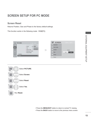 Page 61
13
EXTERNAL EQUIPMENT SETUP
SCREEN SETUP FOR PC MODE
Returns Position, Size and Phase to the factory default settings.
This function works in the following mode : RGB[PC].
Screen Reset
• Press the MENU/EXIT  button to return to normal TV viewing.
• Press the BACK button to move to the previous menu screen.
1Select PICTURE .
2Select Screen .
3Select Reset.
4
Select  Ye s.
5Run  Reset .
To Set
Auto Config.
SCREENMove Prev.
Resolution
Position
Size
Phase
Reset
Ye sNo
OK
Move PICTURE
 ShShSh•Sh•Sh•ShShSh...