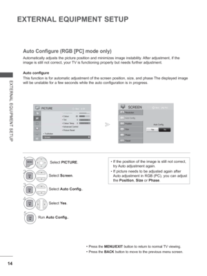 Page 62
14
EXTERNAL EQUIPMENT SETUP
EXTERNAL EQUIPMENT SETUP
Automatically adjusts the picture position and minimizes image instability. After adjustment, if the 
image is still not correct, your TV is functioning properly but needs further adjustment.
Auto configure
This function is for automatic adjustment of the screen position, size, \
and phase The displayed image 
will be unstable for a few seconds while the auto configuration is in pr\
ogress.
Auto Configure (RGB [PC] mode only)
• Press the  MENU/EXIT...