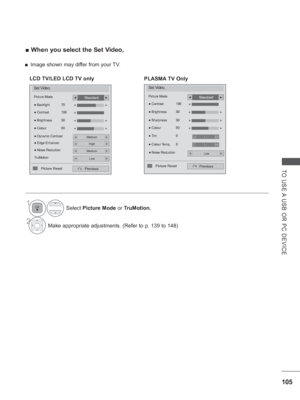 Page 169105
TO USE A USB OR PC DEVICE
 
■ When you select the Set Video,
1Select  Picture Mode or TruMotion.
2Make appropriate adjustments.  (Refer to p. 139 to 148)
Set Video.
Picture Mode
●  Dynamic Contrast
Previous
● Backlight  70
●  Brightness  50
●  Colour  60
●
 Contrast  100◄►
◄►
Standard◄►
Medium◄►
● Edge EnhancerHigh◄►
● Noise ReductionMedium◄►
TruMotionLow◄►
◄►
◄
Picture Reset
LCD TV/LED LCD TV only
Set Video.
Picture Mode
Previous
Standard◄►
●
 Noise ReductionLow◄►
● Colour  60◄►
● Tint  0
●  Colour...