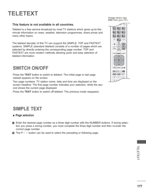 Page 241177
TELETEXT
TELETEXT
This feature is not available in all countries.
Press the TEXT button to switch to teletext. The initial page or last page 
viewed appears on the screen.
Two page numbers, TV station name, date and time are displayed on the 
screen headline. The first page number indicates your selection, while the sec-
ond shows the current page displayed.
Press the TEXT button to switch off teletext. The previous mode reappears.
SWITCH ON/OFF 
 
■ Page selection
   Enter the desired page number as...