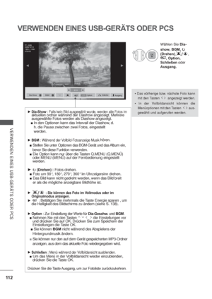 Page 15411 2
VERWENDEN EINES USB-GERÄTS ODER PCS
VERWENDEN EINES USB-GERÄTS ODER PCS
orherige bzw. nächste Foto kann 
mit den Tasten         angezeigt werden.

Menüoptionen mit den Tasten           aus-
gewählt und aufgerufen werden.
4
Wählen Sie Dia-
show, BGM,

(Drehen),	,
, Option, 
Schließenoder
Ausgang.
Dia-Show : Falls kein Bild ausgewählt wurde, werden alle Fotos im aktuellen ordner während der Diashow angezeigt. Mehrere 
ausgewählte Fotos werden als Diashow angezeigt.
 In den Optionen kann das...