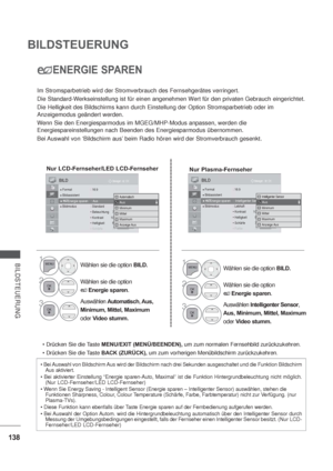 Page 180138
BILDSTEUERUNG
BILDSTEUERUNG
ENERGIE SPAREN
Im Stromsparbetrieb wird der Stromverbrauch des Fernsehgerätes verringert.
Die Standard-Werkseinstellung ist für einen angenehmen Wert für den privaten Gebrauch eingerichtet.
Die Helligkeit des Bildschirms kann durch Einstellung der Option Stromsparbetrieb oder im 
Anzeigemodus geändert werden.
Wenn Sie den Energiesparmodus im MGEG/MHP-Modus anpassen, werden die 
Energiespareinstellungen nach Beenden des Energiesparmodus übernommen.
Bei
Auswahl von...