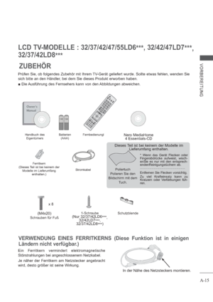 Page 19A-15
VORBEREITUNG
LCD TV-MODELLE : 32/37/42/47/55LD6
***, 32/42/47LD7
***,
32/37/42LD8
***
ZUBEHÖR
AV MODE INPUTENERGY
 SAVING
BACKEXITOK
MENUQ.MENU
1.,;@2 abc3 def4 ghi5 jkl6mno7pqrs8 tuv0[9wxyzLISTQ.VIEW
GUIDE
AD APP/
* INFO
FAVRATIOMUTEMARK
DELETECHAR/NUMP
TV/
RAD
P
A
G
E
1-Schraube(Nur 32/37/42LD6
***,
32/42LD7
***,
32/37/42LD8
***)(M4x20)
x 8
Nero MediaHome 
4 Essentials-CD
Prüfen Sie, ob folgendes Zubehör mit Ihrem TV-Gerät geliefert wurde. Sollte etwas fehlen, wenden Sie 
sich bitte an den...