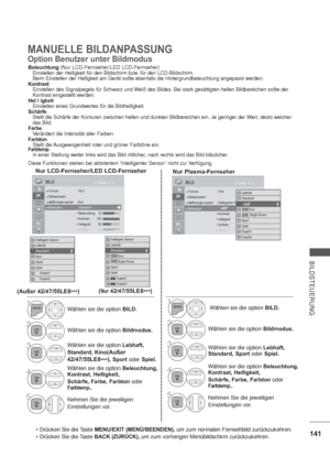 Page 183141
BILDSTEUERUNG
MANUELLE BILDANPASSUNG
Option Benutzer unter Bildmodus
Beleuchtung(Nur LCD-Fernseher/LED LCD-Fernseher)   Einstellen der Helligkeit für den Bildschirm bzw. für den LCD-Bildschirm.
   Beim Einstellen der Helligkeit am Gerät sollte ebenfalls die Hintergrundbeleuchtung angepasst werden.
Kontrast
   Einstellen des Signalpegels für Schwarz und Weiß des Bildes. Bei stark gesättigten hellen Bildbereichen sollte der
   Kontrast eingestellt werden.
Hel l igkeit
   Einstellen eines Grundwertes...