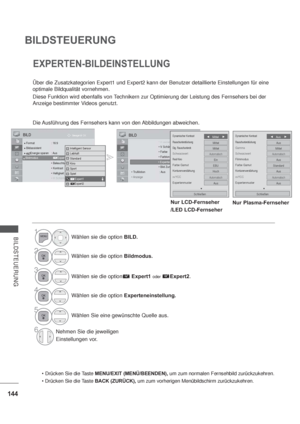 Page 186144
BILDSTEUERUNG
BILDSTEUERUNG
EXPERTEN-BILDEINSTELLUNG
Über die Zusatzkategorien Expert1 und Expert2 kann der Benutzer detaillierte Einstellungen für eine 
optimale Bildqualität vornehmen.
Diese Funktion wird ebenfalls von Technikern zur Optimierung der Leistung des Fernsehers bei der 
Anzeige bestimmter Videos genutzt.
Die Ausführung des Fernsehers kann von den Abbildungen abweichen.
OK Bewegen  
Format : 16:9BildassistentEnergie sparen  : AusBildmodus : Standard



 H...