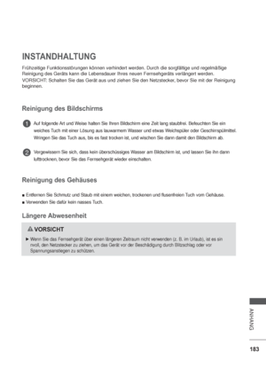 Page 225183
ANHANG
INSTANDHALTUNG
Frühzeitige Funktionsstörungen können verhindert werden. Durch die sorgfältige und regelmäßige 
Reinigung des Geräts kann die Lebensdauer Ihres neuen Fernsehgeräts verlängert werden.
VORSICHT: Schalten Sie das Gerät aus und ziehen Sie den Netzstecker, bevor Sie mit der Reinigung 
beginnen.
Reinigung des Bildschirms
         Auf folgende Art und Weise halten Sie Ihren Bildschirm eine Zeit lang staubfrei. Befeuchten Sie ein   
         weiches Tuch mit einer Lösung aus lauwarmem...