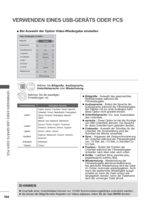 Page 146104
VERWENDEN EINES USB-GERÄTS ODER PCS
VERWENDEN EINES USB-GERÄTS ODER PCS
Video-Wiedergabe einstellen
VollbildBildgröße
Audiosprache1
EinUntertitelsprache
Vorherig
0 Position
Normal Größe
0 Sync
Englisch Sprache
Standard Codeseite
EinWiederholung
HINWEIS
Innerhalb einer Untertiteldatei können nur 10.000 Synchronisierungsblöcke unterstützt werden.
Sie können die Bildgröße beim Abspielen von V
ideos anpassen, indem Sie die Taste RATIO drücken.
Untertitelsprache Verfügbare...