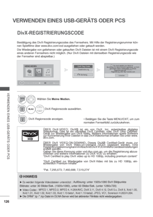 Page 168126
VERWENDEN EINES USB-GERÄTS ODER PCS
VERWENDEN EINES USB-GERÄTS ODER PCS
DivX-REGISTRIERUNGSCODE
Bestätigung des DivX-Registrierungscodes des Fernsehers. Mit Hilfe der Registrierungsnummer kön-
nen Spielfilme über www.divx.com/vod ausgeliehen oder gekauft werden.
Die Wiedergabe von geliehenen oder gekauften DivX-Dateien ist mit einem DivX-Registrierungscode 
eines anderen Fernsehers nicht möglich. (Nur DivX-Dateien mit demselben Registrierungscode wie 
der Fernseher sind abspielbar.)
HINWEIS
Es...