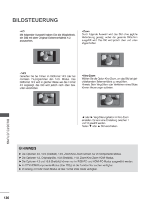 Page 178136
BILDSTEUERUNG
BILDSTEUERUNG
• 4:3
Mit folgender Auswahl haben Sie die Möglichkeit, 
ein Bild mit dem Original-Seitenverhältnis 4:3 
anzusehen.
• 14:9
Genießen Sie bei Filmen im Bildformat 14:9 oder bei 
normalen TV-programmen den 14:9- Modus. Das 
Bildformat 14:9 wird in gleicher Weise wie das Format 
4:3 angezeigt, das Bild wird jedoch nach oben bzw. 
unten verschoben.• Zoom
Durch folgende Auswahl wird das Bild ohne jegliche 
Veränderung gezeigt, wobei der gesamte Bildschirm 
ausgefüllt wird. Das...