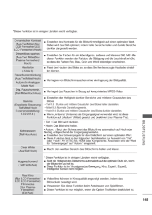 Page 187145
BILDSTEUERUNG
*Diese Funktion ist in einigen Ländern nicht verfügbar.
Dynamischer Kontrast
(Aus/Tief/Mittel 
(Nur
LCD-Fernseher/LED
LCD-Fernseher)
/Hoch)
Einstellen des Kontrasts für die Bildschirmhelligkeit auf einen optimalen Wert. 
Dabei wird das Bild optimiert, indem helle Bereiche heller und dunkle Bereiche 
dunkler dargestellt werden.
Dinamiškas spalvos
(Aus/Tief/ Mittel
(Nur
Plasma-Fernseher)
/
Hoch)
Einstellen der Farben für ein lebendigeres, satteres und klareres Bild. Mit Hilfe 
dieser...