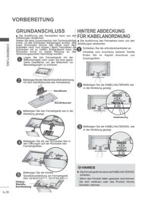 Page 24A-20
VORBEREITUNG
VORBEREITUNG
Kabelhalterung
4
1
3
2
Befestigen Sie die hintere 
Standfußverkleidung am Fernsehgerät. 
(Nur 32/42/47LD7
***, 32/37/42LD8
***)
5
Hintere-
Standfu-
ßverkleidung
GRUNDANSCHLUSS
 Die Ausführung des Fernsehers kann von den 
Abbildungen abweichen.
Stellen Sie beim Zusammenbau des Tischstandfußes 
sicher, ob alle Schrauben festgezogen wurden. (Bei 
losen Schrauben könnte das Gerät nach dem 
Aufstellen nach vorn kippen.) Beim Festziehen der 
Schrauben mit zu hohem Kraftaufwand...