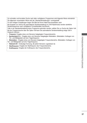 Page 7937
FERNSEHEN/PROGRAMMSTEUERUNG
Zur schnellen und korrekten Suche nach allen verfügbaren Programmen sind folgende Werte erforderlich.
Die allgemein verwendeten Werte sind als „Standardeinstellungen“ voreingestellt.
Für die richtigen Einstellungen fragen Sie bitte bei Ihrem Kabel-Serviceanbieter nach.
Bei Auswahl von Voll für die automatische Sendereinstellung im DVB-Kabelmodus werden sämtliche 
Senderfrequenzen nach verfügbaren Fernsehkanälen durchsucht.
Falls in der Standardeinstellung keine Programme...