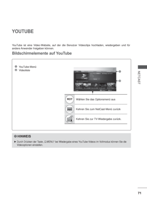 Page 11371
NETCAST
YOUTUBE
ROTWählen Sie das Optionsmenü aus
Kehren Sie zum NetCast-Menü zurück
Kehren Sie zur TV-Wiedergabe zurück. YouTube ist eine Video-Website, auf der die Benutzer Videoclips hochladen, wiedergeben und für 
andere Anwender freigeben können.
Bildschirmelemente auf YouTube
1 YouTube-Menü
2 Videoliste1
2
HINWEIS
Durch Drücken der Taste „Q.MENU“ bei Wiedergabe eines YouTube-Videos im Vollmodus können Sie die 
Videooptionen einstellen.
 