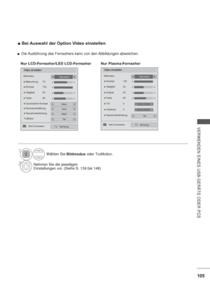 Page 147105
VERWENDEN EINES USB-GERÄTS ODER PCS
Bei Auswahl der Option Video einstellen
1Wählen Sie Bildmodus oder TruMotion.
2Nehmen Sie die jeweiligen
Einstellungen vor. (Siehe S. 139 bis 148)
Video einstellen
Vorherig


Standard
 

Nur LCD-Fernseher/LED LCD-Fernseher
Video einstellen
Bildmodus
Vorherig
Standard
 RauschunterdrückungTief
 Farbe  60
 Tint  0
 Farbtemp.  0  Kontrast  100
 Helligkeit  50

 Schärfe    50

Bild Zurücksetzen 
Nur Plasma-Fernseher
RG
WC
Die Ausführung...