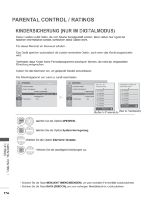 Page 216174
PARENTAL CONTROL / RATINGS
PARENTAL CONTROL / 
RATINGS
KINDERSICHERUNG (NUR IM DIGITALMODUS)
MENU/EXIT (MENÜ/BEENDEN), um zum normalen Fernsehbild zurückzukehren.
BACK (ZURÜCK), um zum vorherigen Menübildschirm zurückzukehren.
Diese Funktion nutzt Daten, die vom Sender bereitgestellt werden. Wenn daher das Signal die 
falschen Informationen sendet, funktioniert diese Option nicht.
Für dieses Menü ist ein Kennwort erforlich.
Das Gerät speichert automatisch die zuletzt verwendete Option, auch wenn das...