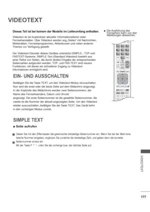 Page 219177
VIDEOTEXT
VIDEOTEXT
Dieses Teil ist bei keinem der Modelle im Lieferumfang enthalten.
Betätigen Sie die Taste TEXT, um den Videotext-Modus einzuschalten.
Nun wird die erste oder die letzte Seite auf dem Bildschirm angezeigt.
In der Kopfzeile des Bildschirms werden zwei Seitennummern, der
Name des Fernsehsenders, Datum und Uhrzeit
angezeigt. Die erste Seitennummer ist die gewählte Seitennummer, die
zweite ist die Nummer der aktuell angezeigten Seite. Um den Videotext
wieder auszuschalten, betätigen...