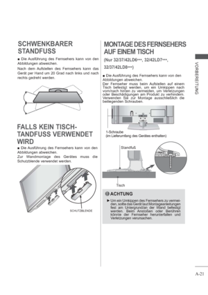 Page 25A-21
VORBEREITUNG
MONTAGE DES FERNSEHERS
AUF EINEM TISCH
(Nur 32/37/42LD6
***, 32/42LD7
***,
32/37/42LD8
***)
TischStandfuß  Die Ausführung des Fernsehers kann von den
Abbildungen abweichen. 
Der Fernseher muss beim Aufstellen auf einem 
Tisch befestigt werden, um ein Umkippen nach 
vorn/nach hinten zu vermeiden, um Verletzungen 
oder Beschädigungen am Produkt zu verhindern. 
Verwenden Sie zur Montage ausschließlich die 
beiliegenden Schrauben. 
ACHTUNG
 Um ein Umkippen des Fernsehers zu vermei-
den,...