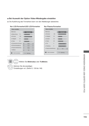 Page 15711 5
VERWENDEN EINES USB-GERÄTS ODER PCS
Bei Auswahl der Option Video-Wiedergabe einstellen 
Wählen Sie Bildmodus oder TruMotion.
2Nehmen Sie die jeweiligen
Einstellungen vor. (Siehe S. 139 bis 148)
1
Video einstellen
Vorherig


Standard
 

Nur LCD-Fernseher/LED LCD-Fernseher
Video einstellen
Bildmodus
Vorherig
Standard
 RauschunterdrückungTief
 Farbe  60
 Tint  0
 Farbtemp.  0  Kontrast  100
 Helligkeit  50

 Schärfe    50

Bild Zurücksetzen 
Nur Plasma-Fernseher
RG
WC...