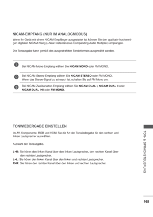 Page 207165
TON- & SPRACHSTEUERUNG
NICAM-EMPFANG (NUR IM ANALOGMODUS)
Wenn Ihr Gerät mit einem NICAM-Empfänger ausgestattet ist, können Sie den qualitativ hochwerti-
gen digitalen NICAM-Klang (=Near Instantaneous Companding Audio Multiplex) empfangen.
Die Tonausgabe kann gemäß des ausgestrahlten Sendeformats ausgewählt werden.
TONWIEDERGABE EINSTELLEN
Im AV, Komponente, RGB und HDMI Sie die Art der Tonwiedergabe für den rechten und 
linken Lautsprecher auswählen.
Auswahl der Tonausgabe.
L+R: Sie hören den linken...