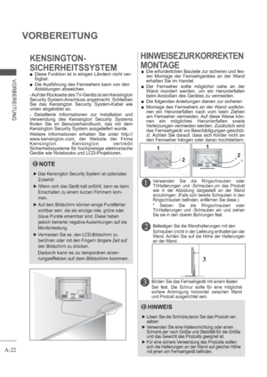 Page 26A-22
VORBEREITUNG
VORBEREITUNG
3
22 11
 Diese Funktion ist in einigen Ländern nicht ver-
fügbar.
 Die Ausführung des Fernsehers kann von den 
Abbildungen abweichen.
KENSINGTON-
SICHERHEITSSYSTEMHINWEISE ZUR KORREKTEN
MONTAGE
 Die erforderlichen Bauteile zur sicheren und fes-
ten Montage der Fernsehgerätes an der Wand 
erhalten Sie im Handel.
  
Der Fernseher sollte möglichst nahe an der 
Wand montiert werden, um ein Herunterfallen 
beim Anstoßen des Gerätes zu vermeiden. 
 Die folgenden Anleitungen...